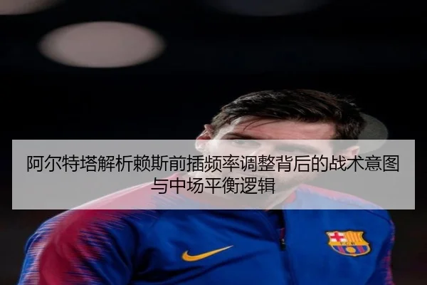 阿尔特塔解析赖斯前插频率调整背后的战术意图与中场平衡逻辑