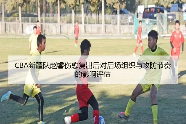 CBA新疆队赵睿伤愈复出后对后场组织与攻防节奏的影响评估