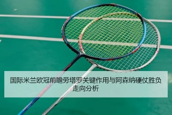 国际米兰欧冠前瞻劳塔罗关键作用与阿森纳硬仗胜负走向分析