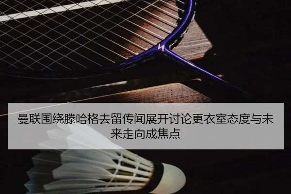 曼联围绕滕哈格去留传闻展开讨论更衣室态度与未来走向成焦点