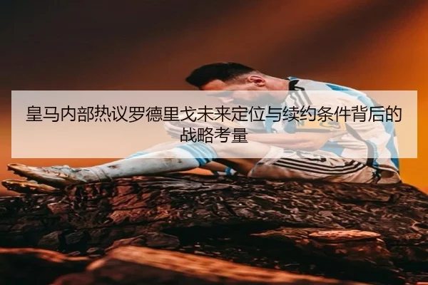 皇马内部热议罗德里戈未来定位与续约条件背后的战略考量
