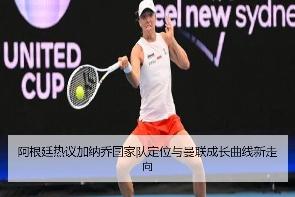 阿根廷热议加纳乔国家队定位与曼联成长曲线新走向