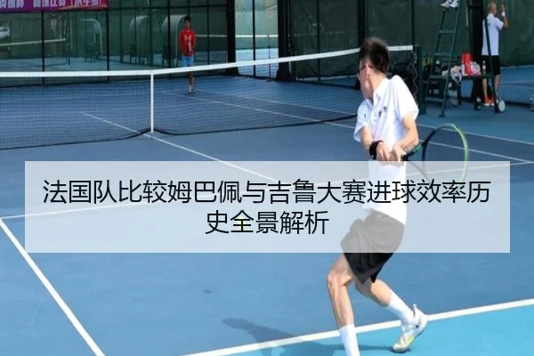 法国队比较姆巴佩与吉鲁大赛进球效率历史全景解析
