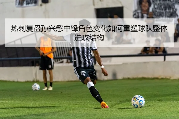 热刺复盘孙兴慜中锋角色变化如何重塑球队整体进攻结构