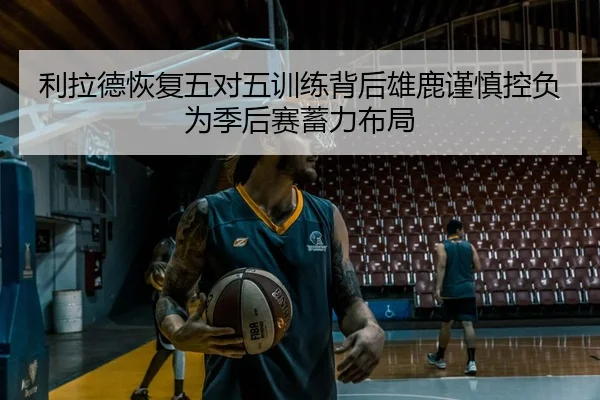 利拉德恢复五对五训练背后雄鹿谨慎控负为季后赛蓄力布局
